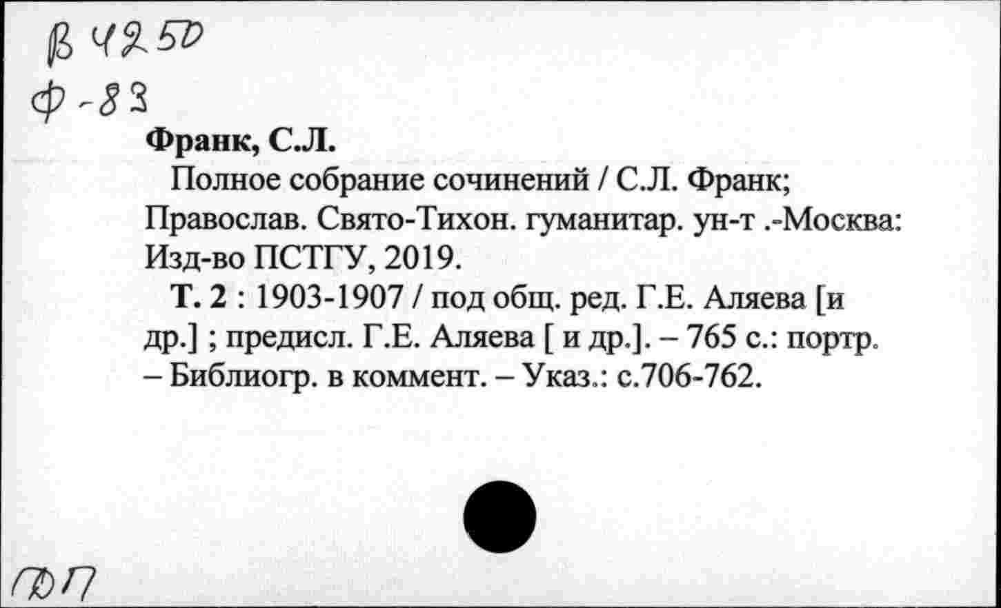 ﻿Франк, С.Л.
Полное собрание сочинений / С.Л. Франк;
Православ. Свято-Тихон. гуманитар, ун-т .-Москва: Изд-во ПСТГУ, 2019.
Т. 2 : 1903-1907 / под общ. ред. Г.Е. Аляева [и др.]; предисл. Г.Е. Аляева [ и др.]. - 765 с.: портр. - Библиогр. в коммент. - Указ.: с.706-762.